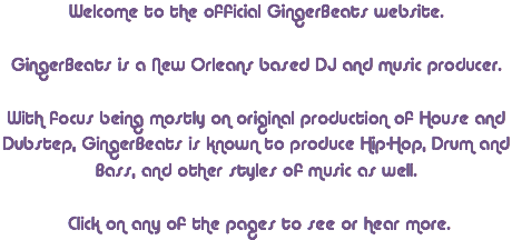 Welcome to the official GingerBeats website. GingerBeats is a New Orleans based DJ and music producer. With focus being mostly on original production of House and Dubstep, GingerBeats is known to produce Hip-Hop, Drum and Bass, and other styles of music as well. Click on any of the pages to see or hear more.